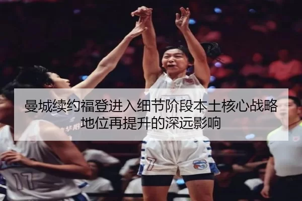 曼城续约福登进入细节阶段本土核心战略地位再提升的深远影响
